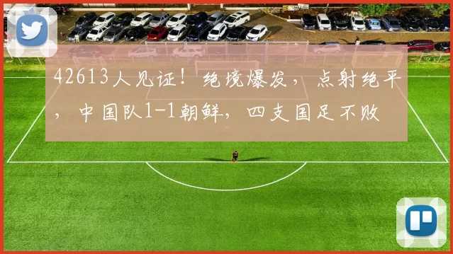 42613人见证！绝境爆发，点射绝平，中国队1-1朝鲜，四支国足不败