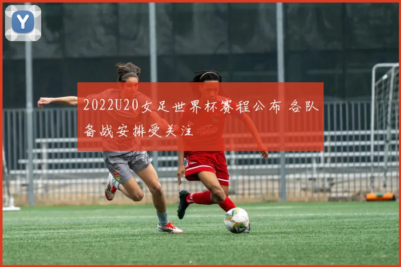 2022U20女足世界杯赛程公布 各队备战安排受关注