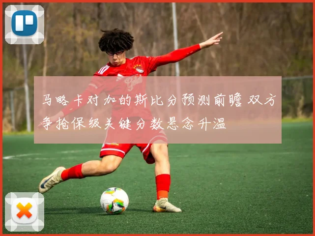 马略卡对加的斯比分预测前瞻 双方争抢保级关键分数悬念升温