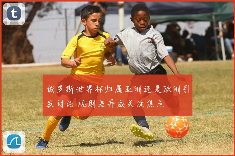 俄罗斯世界杯归属亚洲还是欧洲引发讨论 规则差异成关注焦点