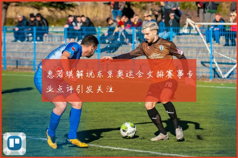 惠若琪解说东京奥运会女排赛事专业点评引发关注
