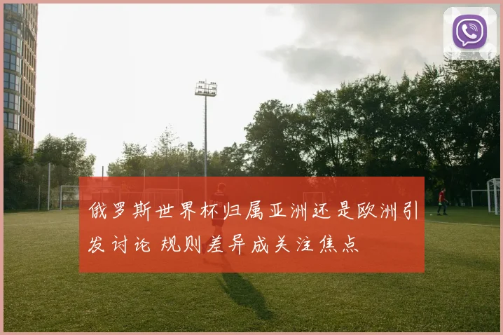 俄罗斯世界杯归属亚洲还是欧洲引发讨论 规则差异成关注焦点