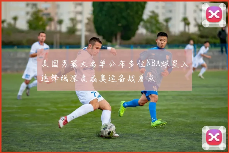 美国男篮大名单公布多位NBA球星入选锋线深度成奥运备战看点
