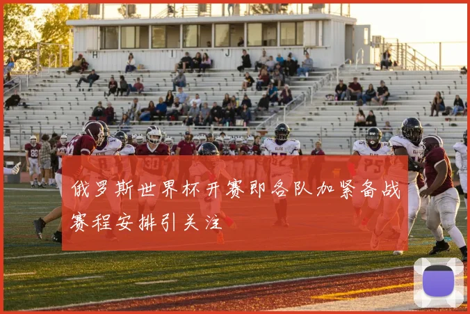 俄罗斯世界杯开赛即各队加紧备战赛程安排引关注