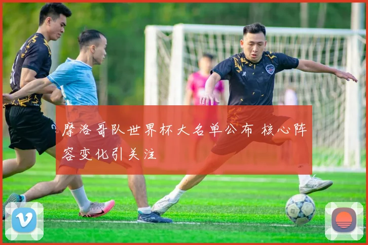 摩洛哥队世界杯大名单公布 核心阵容变化引关注