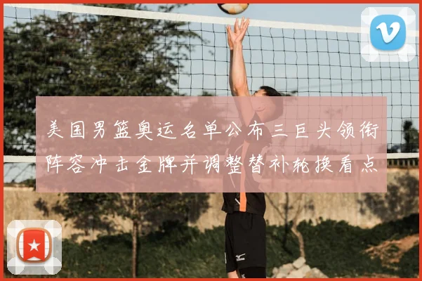 美国男篮奥运名单公布三巨头领衔阵容冲击金牌并调整替补轮换看点