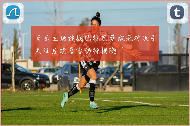 马竞主场迎战巴黎巴萨欧冠对决引关注后续悬念仍待揭晓_1