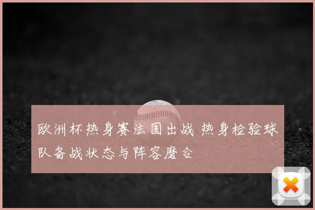 欧洲杯热身赛法国出战 热身检验球队备战状态与阵容磨合