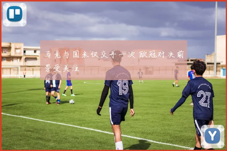 马竞与国米仅交手一次 欧冠对决前景受关注