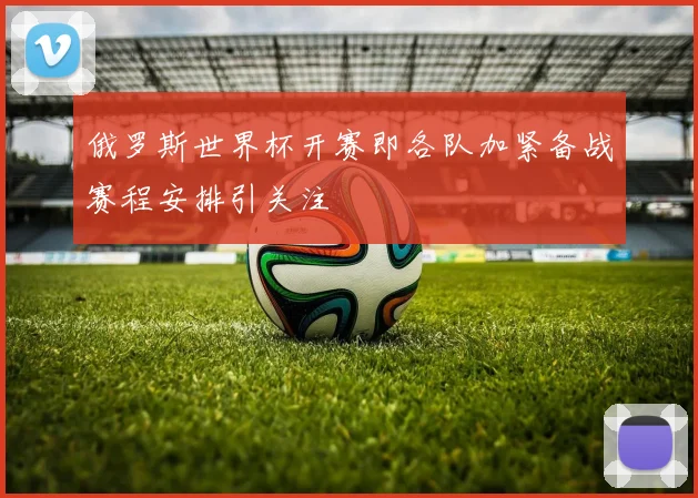 俄罗斯世界杯开赛即各队加紧备战赛程安排引关注